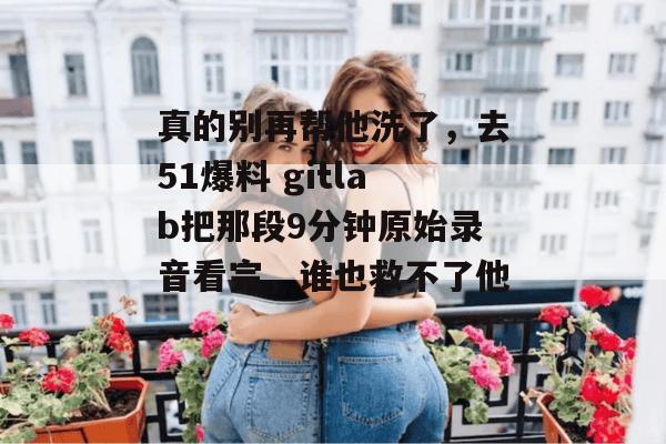 真的别再帮他洗了，去51爆料 gitlab把那段9分钟原始录音看完，谁也救不了他。