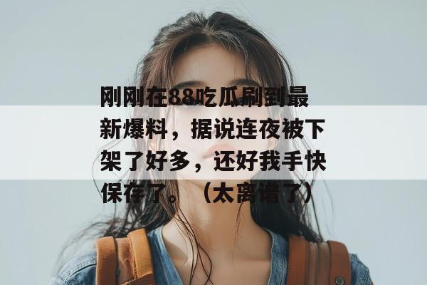 刚刚在88吃瓜刷到最新爆料,据说连夜被下架了好多,还好我手快保存了。(太离谱了) 刚刚在88吃瓜刷到最新爆料,据说连夜被下架了好多,还好我手快保存了。(太离谱了)