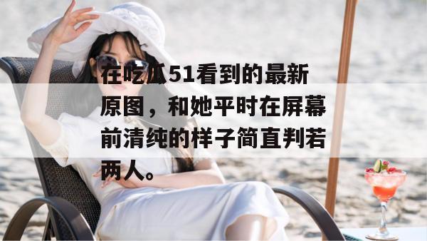 在吃瓜51看到的最新原图，和她平时在屏幕前清纯的样子简直判若两人。