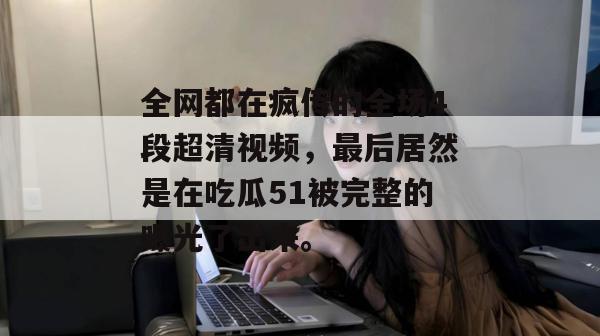 全网都在疯传的全场4段超清视频，最后居然是在吃瓜51被完整的曝光了出来。