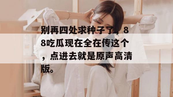 别再四处求种子了,88吃瓜现在全在传这个,点进去就是原声高清版。