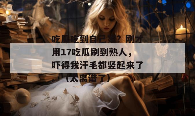 吃瓜吃到自己家?刚才用17吃瓜刷到熟人,吓得我汗毛都竖起来了。(太离谱了)