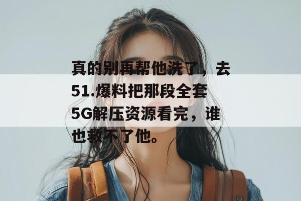 真的别再帮他洗了，去51.爆料把那段全套5G解压资源看完，谁也救不了他。