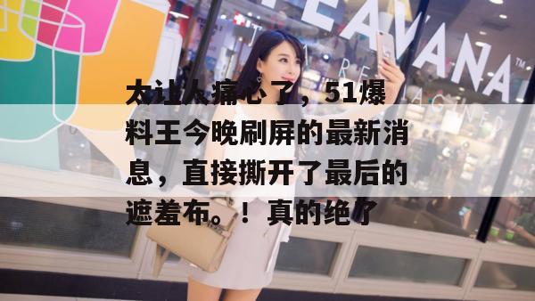 太让人痛心了，51爆料王今晚刷屏的最新消息，直接撕开了最后的遮羞布。！真的绝了